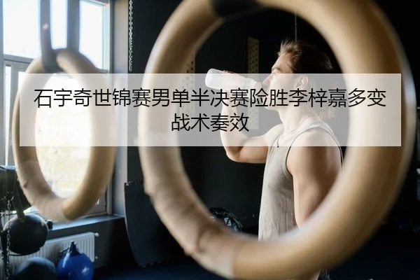 石宇奇世锦赛男单半决赛险胜李梓嘉多变战术奏效